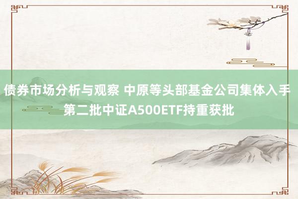 债券市场分析与观察 中原等头部基金公司集体入手 第二批中证A500ETF持重获批