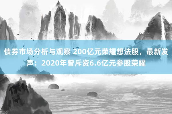 债券市场分析与观察 200亿元荣耀想法股，最新发声：2020年曾斥资6.6亿元参股荣耀