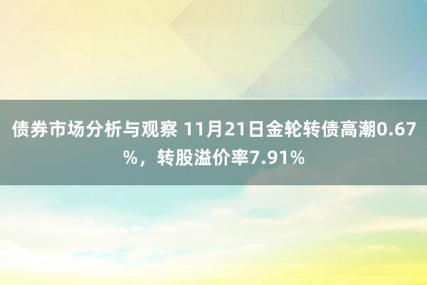 债券市场分析与观察 11月21日金轮转债高潮0.67%，转股溢价率7.91%