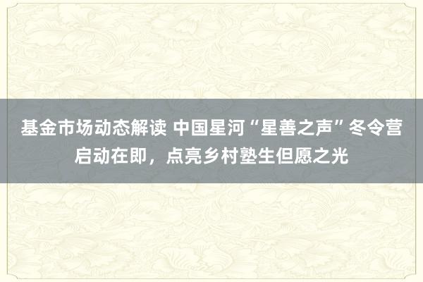 基金市场动态解读 中国星河“星善之声”冬令营启动在即，点亮乡村塾生但愿之光