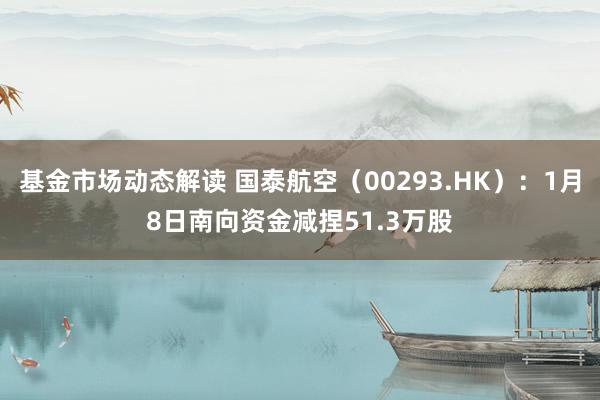 基金市场动态解读 国泰航空（00293.HK）：1月8日南向资金减捏51.3万股