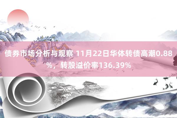 债券市场分析与观察 11月22日华体转债高潮0.88%，转股溢价率136.39%