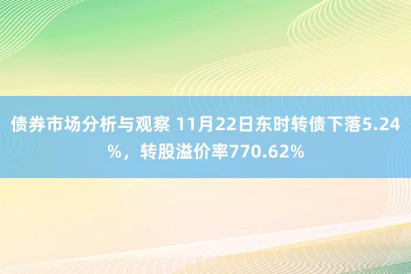 债券市场分析与观察 11月22日东时转债下落5.24%，转股溢价率770.62%