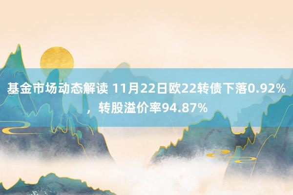 基金市场动态解读 11月22日欧22转债下落0.92%，转股溢价率94.87%