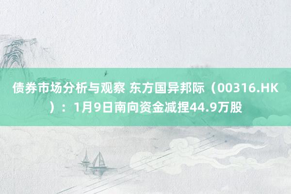 债券市场分析与观察 东方国异邦际（00316.HK）：1月9日南向资金减捏44.9万股