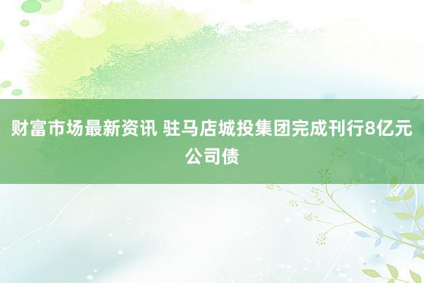 财富市场最新资讯 驻马店城投集团完成刊行8亿元公司债