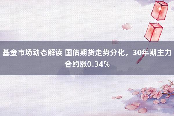 基金市场动态解读 国债期货走势分化，30年期主力合约涨0.34%