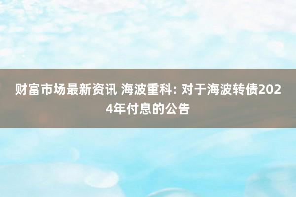 财富市场最新资讯 海波重科: 对于海波转债2024年付息的公告