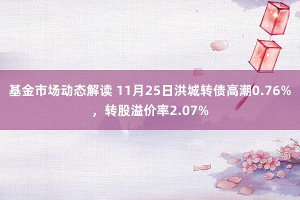 基金市场动态解读 11月25日洪城转债高潮0.76%，转股溢价率2.07%