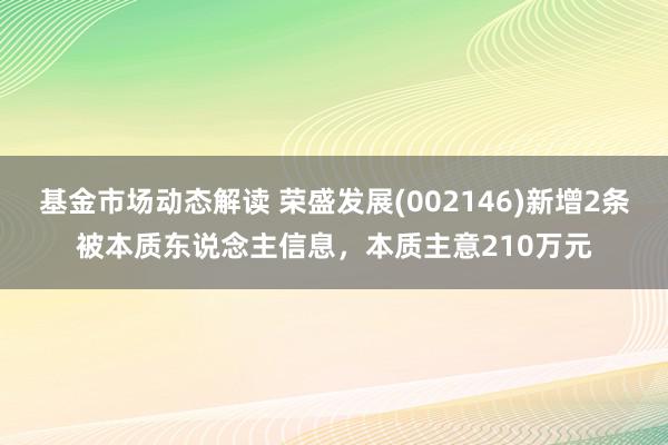 基金市场动态解读 荣盛发展(002146)新增2条被本质东说念主信息，本质主意210万元