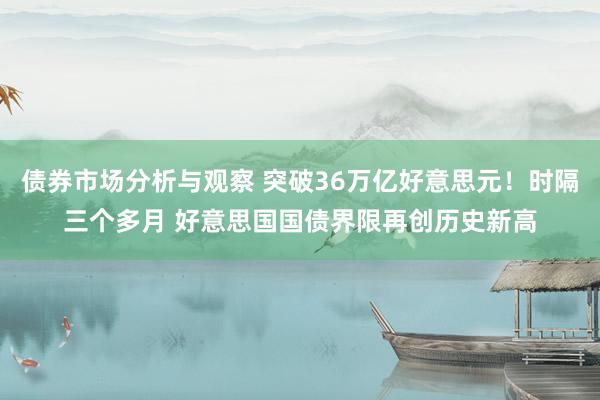 债券市场分析与观察 突破36万亿好意思元！时隔三个多月 好意思国国债界限再创历史新高