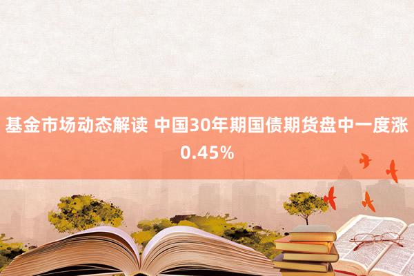 基金市场动态解读 中国30年期国债期货盘中一度涨0.45%