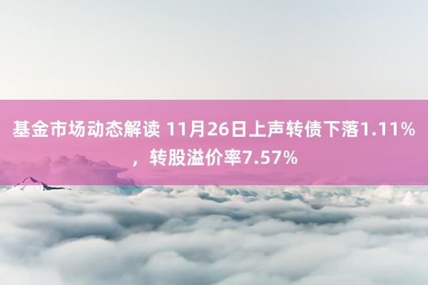 基金市场动态解读 11月26日上声转债下落1.11%，转股溢价率7.57%