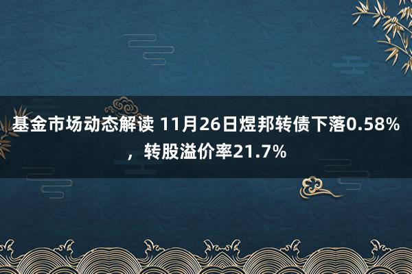 基金市场动态解读 11月26日煜邦转债下落0.58%，转股溢价率21.7%