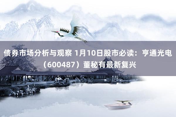 债券市场分析与观察 1月10日股市必读：亨通光电（600487）董秘有最新复兴