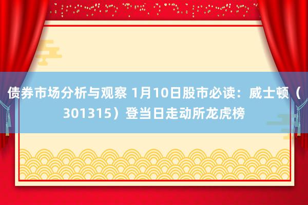 债券市场分析与观察 1月10日股市必读：威士顿（301315）登当日走动所龙虎榜