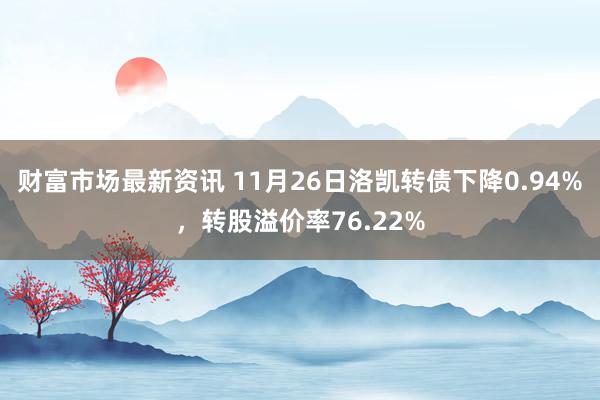 财富市场最新资讯 11月26日洛凯转债下降0.94%，转股溢价率76.22%