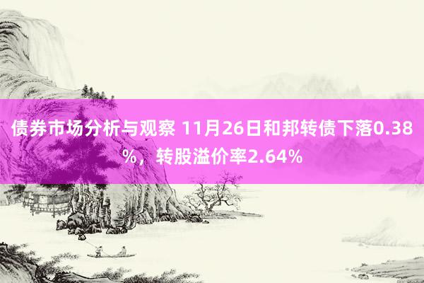 债券市场分析与观察 11月26日和邦转债下落0.38%，转股溢价率2.64%