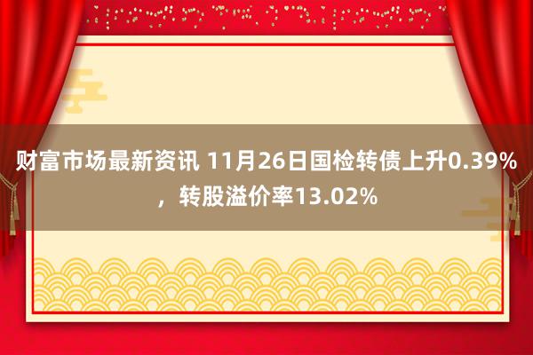 财富市场最新资讯 11月26日国检转债上升0.39%，转股溢价率13.02%