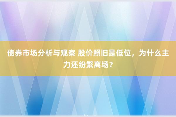 债券市场分析与观察 股价照旧是低位，为什么主力还纷繁离场？