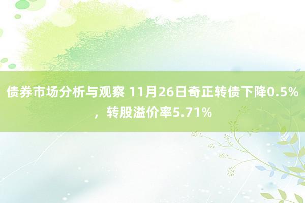 债券市场分析与观察 11月26日奇正转债下降0.5%，转股溢价率5.71%