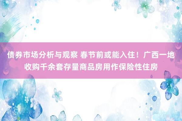 债券市场分析与观察 春节前或能入住！广西一地收购千余套存量商品房用作保险性住房