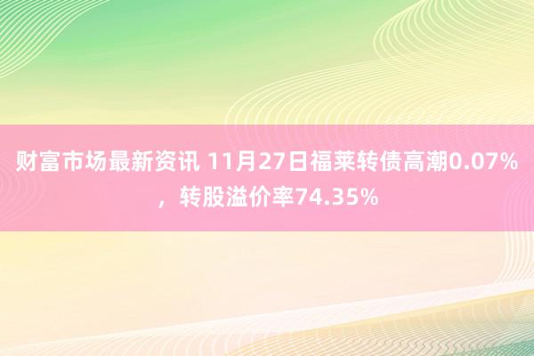 财富市场最新资讯 11月27日福莱转债高潮0.07%，转股溢价率74.35%