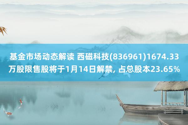 基金市场动态解读 西磁科技(836961)1674.33万股限售股将于1月14日解禁, 占总股本23.65%