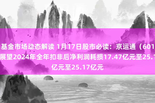 基金市场动态解读 1月17日股市必读：京运通（601908）展望2024年全年扣非后净利润耗损17.47亿元至25.17亿元