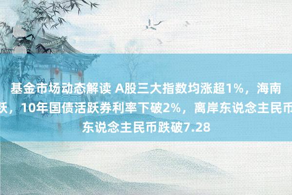 基金市场动态解读 A股三大指数均涨超1%，海南自贸区活跃，10年国债活跃券利率下破2%，离岸东说念主民币跌破7.28