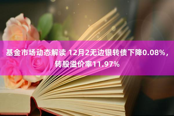 基金市场动态解读 12月2无边银转债下降0.08%，转股溢价率11.97%