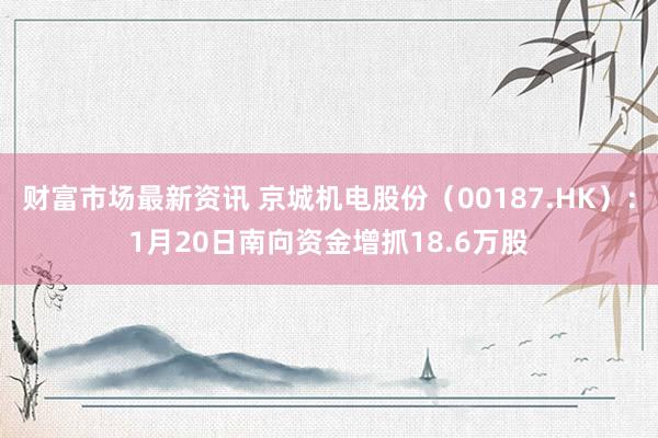 财富市场最新资讯 京城机电股份（00187.HK）：1月20日南向资金增抓18.6万股