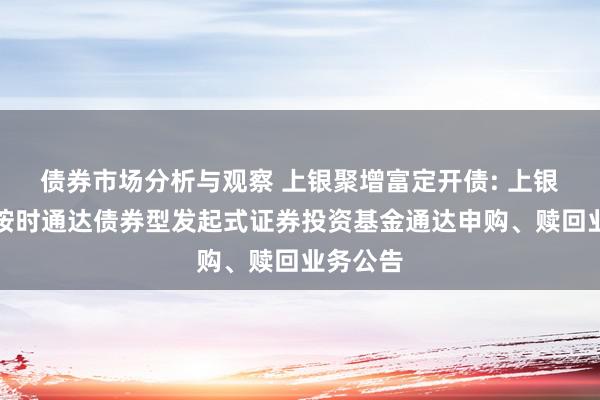 债券市场分析与观察 上银聚增富定开债: 上银聚增富按时通达债券型发起式证券投资基金通达申购、赎回业务公告