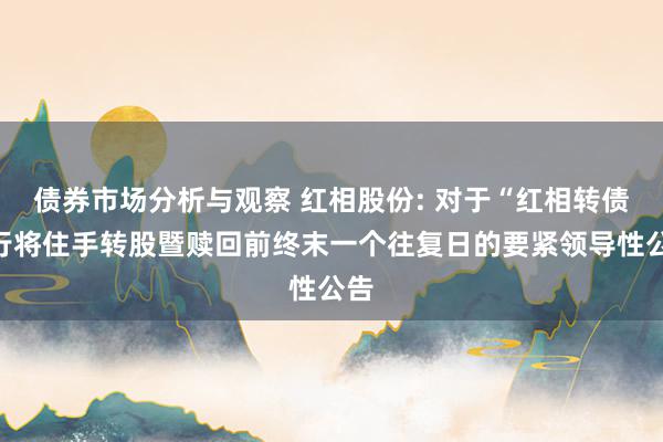 债券市场分析与观察 红相股份: 对于“红相转债”行将住手转股暨赎回前终末一个往复日的要紧领导性公告