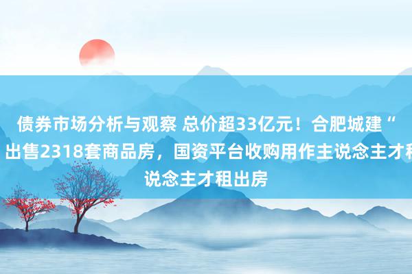 债券市场分析与观察 总价超33亿元！合肥城建“打包”出售2318套商品房，国资平台收购用作主说念主才租出房