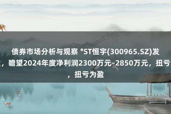 债券市场分析与观察 *ST恒宇(300965.SZ)发预盈，瞻望2024年度净利润2300万元–2850万元，扭亏为盈