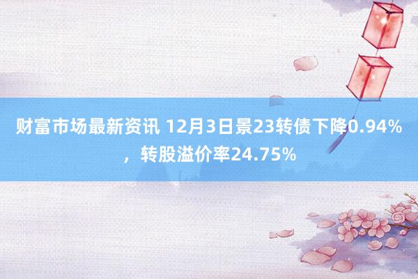 财富市场最新资讯 12月3日景23转债下降0.94%，转股溢价率24.75%