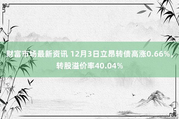 财富市场最新资讯 12月3日立昂转债高涨0.66%，转股溢价率40.04%