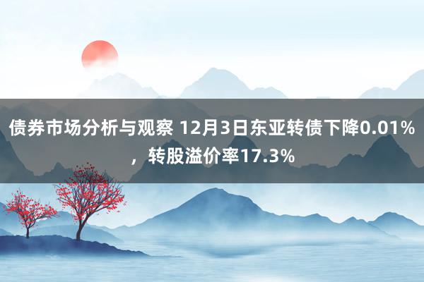 债券市场分析与观察 12月3日东亚转债下降0.01%，转股溢价率17.3%