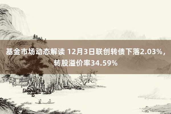 基金市场动态解读 12月3日联创转债下落2.03%，转股溢价率34.59%