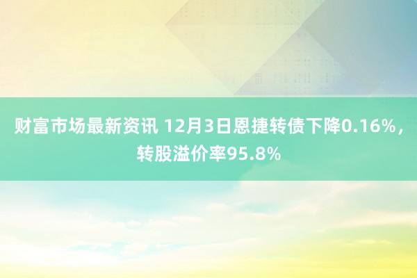 财富市场最新资讯 12月3日恩捷转债下降0.16%，转股溢价率95.8%