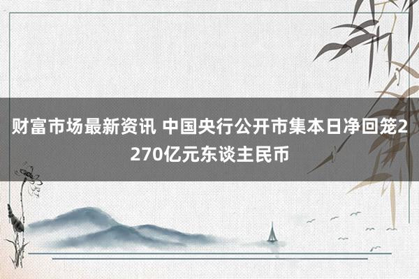 财富市场最新资讯 中国央行公开市集本日净回笼2270亿元东谈主民币