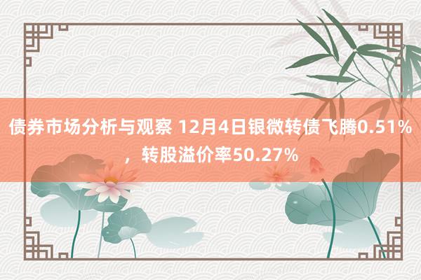 债券市场分析与观察 12月4日银微转债飞腾0.51%，转股溢价率50.27%