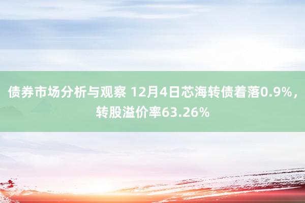 债券市场分析与观察 12月4日芯海转债着落0.9%，转股溢价率63.26%