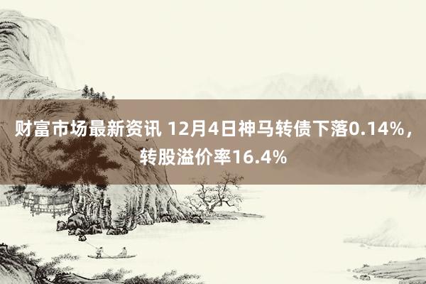 财富市场最新资讯 12月4日神马转债下落0.14%，转股溢价率16.4%