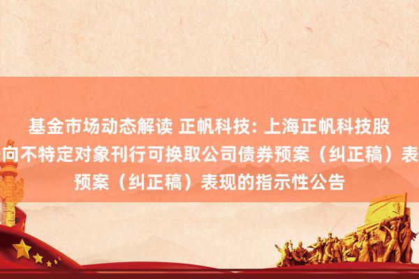 基金市场动态解读 正帆科技: 上海正帆科技股份有限公司对于向不特定对象刊行可换取公司债券预案（纠正稿）表现的指示性公告