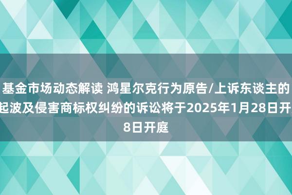 基金市场动态解读 鸿星尔克行为原告/上诉东谈主的1起波及侵害商标权纠纷的诉讼将于2025年1月28日开庭