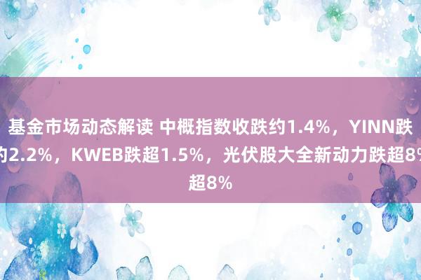 基金市场动态解读 中概指数收跌约1.4%，YINN跌约2.2%，KWEB跌超1.5%，光伏股大全新动力跌超8%