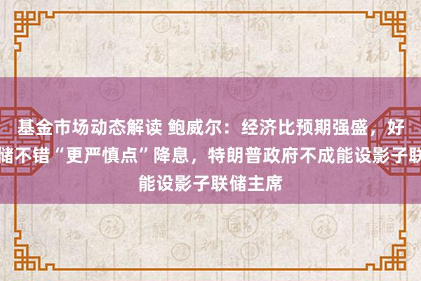 基金市场动态解读 鲍威尔：经济比预期强盛，好意思联储不错“更严慎点”降息，特朗普政府不成能设影子联储主席