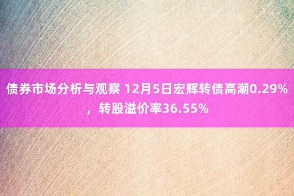 债券市场分析与观察 12月5日宏辉转债高潮0.29%，转股溢价率36.55%